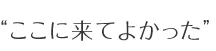 “ここに来てよかった”