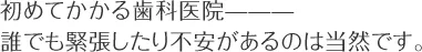 初めてかかる歯科医院——— 誰でも緊張したり不安があるのは当然です。