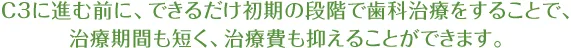 C3に進む前に、できるだけ初期の段階で歯科治療をすることで、 治療期間も短く、治療費も抑えることができます。
