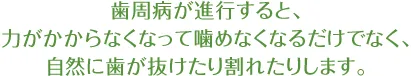 歯周病が進行すると、力がかからなくなって噛めなくなるだけでなく、 自然に歯が抜けたり割れたりします。