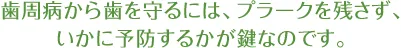 歯周病から歯を守るには、プラークを残さず、いかに予防するかが鍵なのです。