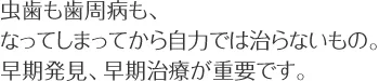 虫歯も歯周病も、なってしまってから自力では治らないもの。 早期発見、早期治療が重要です。
