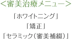 ＜審美治療メニュー＞ 「ホワイトニング」 「矯正」 「セラミック（審美補綴）」