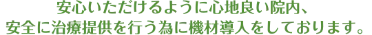 安心いただけるように心地良い院内、 安全に治療提供を行う為に機材導入をしております