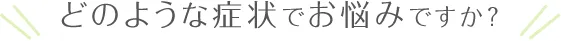 どのような症状でお悩みですか？